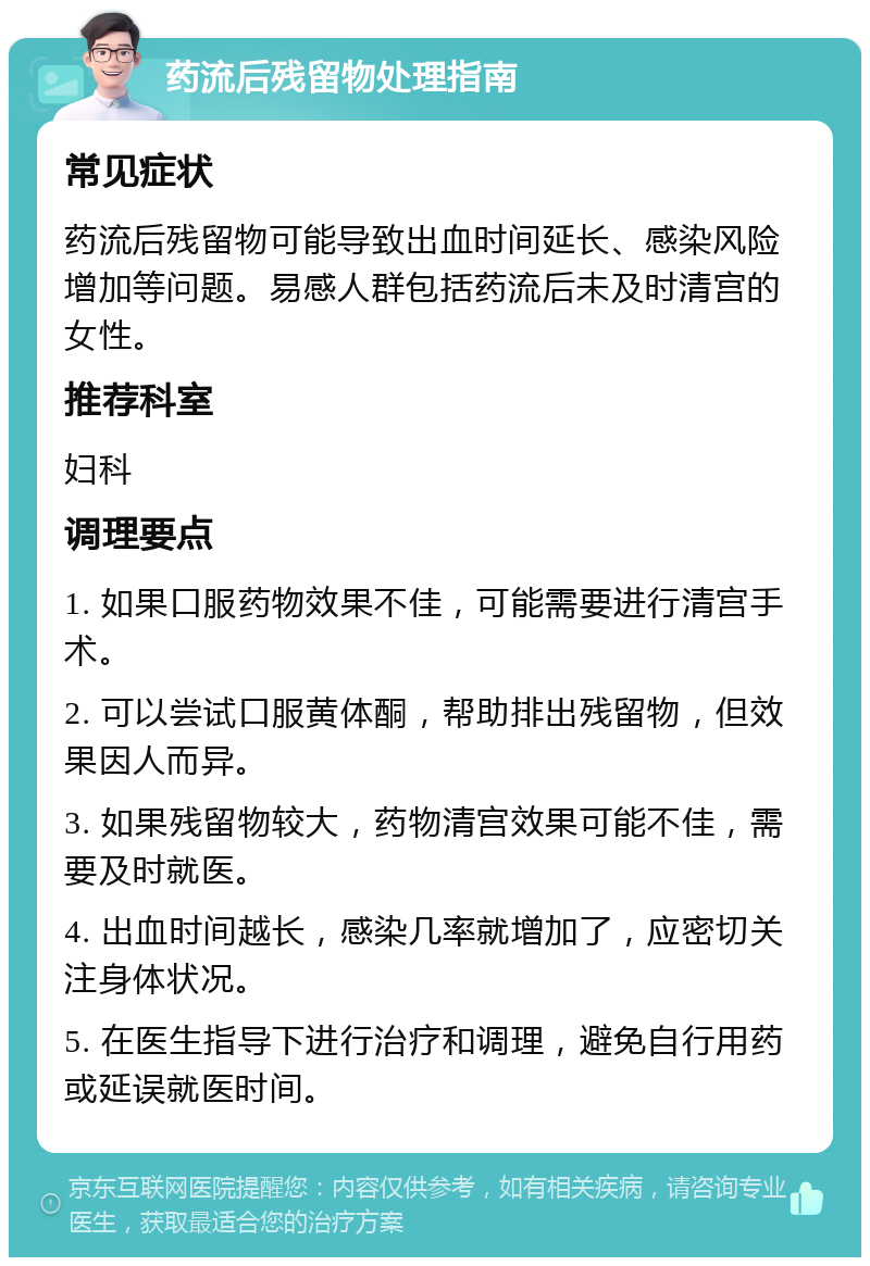 药流后残留物处理指南 常见症状 药流后残留物可能导致出血时间延长、感染风险增加等问题。易感人群包括药流后未及时清宫的女性。 推荐科室 妇科 调理要点 1. 如果口服药物效果不佳，可能需要进行清宫手术。 2. 可以尝试口服黄体酮，帮助排出残留物，但效果因人而异。 3. 如果残留物较大，药物清宫效果可能不佳，需要及时就医。 4. 出血时间越长，感染几率就增加了，应密切关注身体状况。 5. 在医生指导下进行治疗和调理，避免自行用药或延误就医时间。