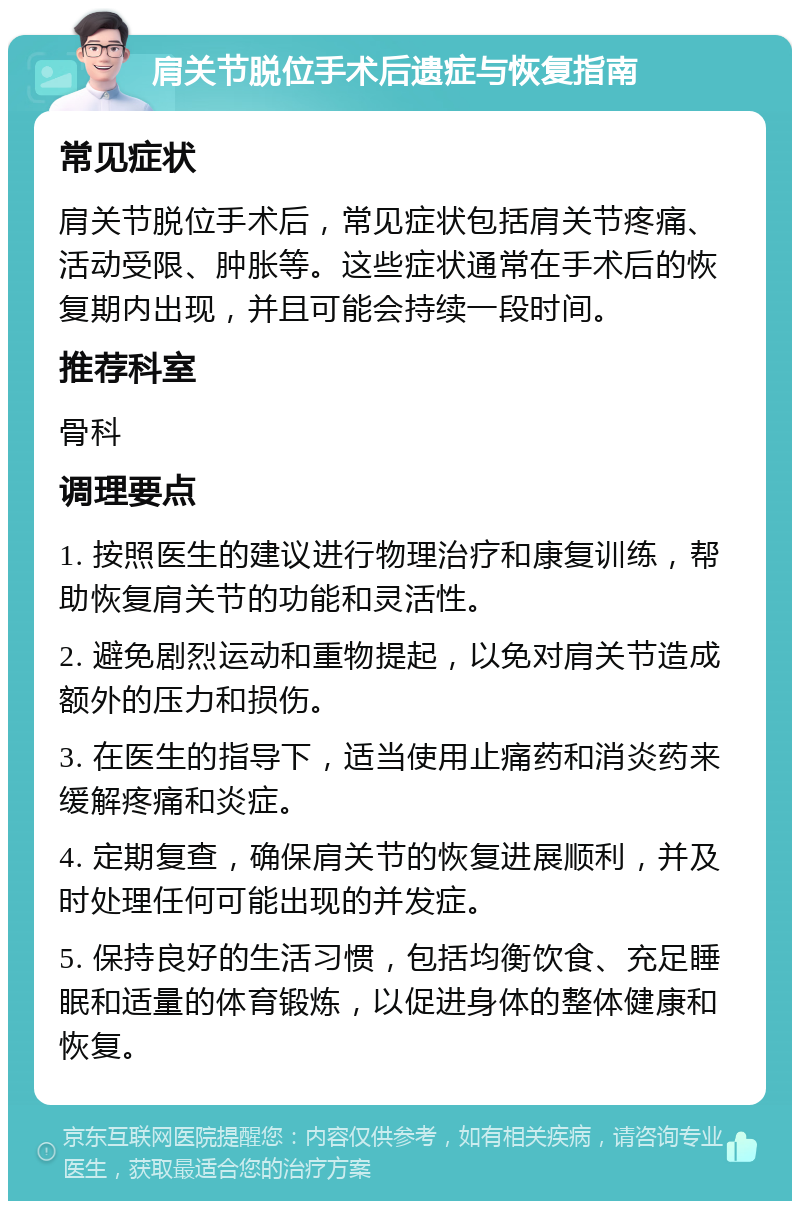 肩关节脱位手术后遗症与恢复指南 常见症状 肩关节脱位手术后，常见症状包括肩关节疼痛、活动受限、肿胀等。这些症状通常在手术后的恢复期内出现，并且可能会持续一段时间。 推荐科室 骨科 调理要点 1. 按照医生的建议进行物理治疗和康复训练，帮助恢复肩关节的功能和灵活性。 2. 避免剧烈运动和重物提起，以免对肩关节造成额外的压力和损伤。 3. 在医生的指导下，适当使用止痛药和消炎药来缓解疼痛和炎症。 4. 定期复查，确保肩关节的恢复进展顺利，并及时处理任何可能出现的并发症。 5. 保持良好的生活习惯，包括均衡饮食、充足睡眠和适量的体育锻炼，以促进身体的整体健康和恢复。