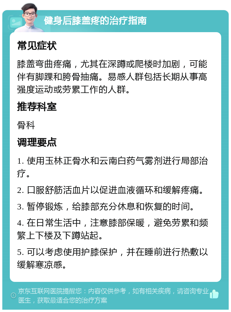 健身后膝盖疼的治疗指南 常见症状 膝盖弯曲疼痛，尤其在深蹲或爬楼时加剧，可能伴有脚踝和胯骨抽痛。易感人群包括长期从事高强度运动或劳累工作的人群。 推荐科室 骨科 调理要点 1. 使用玉林正骨水和云南白药气雾剂进行局部治疗。 2. 口服舒筋活血片以促进血液循环和缓解疼痛。 3. 暂停锻炼，给膝部充分休息和恢复的时间。 4. 在日常生活中，注意膝部保暖，避免劳累和频繁上下楼及下蹲站起。 5. 可以考虑使用护膝保护，并在睡前进行热敷以缓解寒凉感。