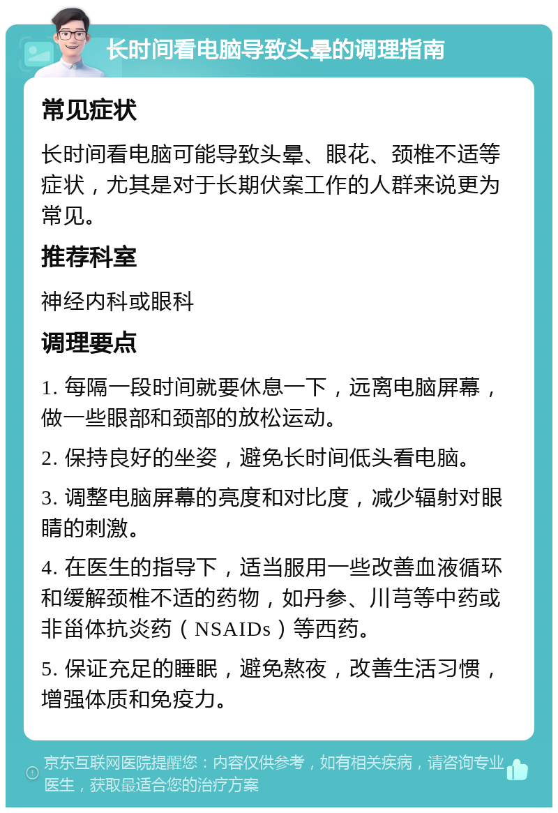 长时间看电脑导致头晕的调理指南 常见症状 长时间看电脑可能导致头晕、眼花、颈椎不适等症状，尤其是对于长期伏案工作的人群来说更为常见。 推荐科室 神经内科或眼科 调理要点 1. 每隔一段时间就要休息一下，远离电脑屏幕，做一些眼部和颈部的放松运动。 2. 保持良好的坐姿，避免长时间低头看电脑。 3. 调整电脑屏幕的亮度和对比度，减少辐射对眼睛的刺激。 4. 在医生的指导下，适当服用一些改善血液循环和缓解颈椎不适的药物，如丹参、川芎等中药或非甾体抗炎药（NSAIDs）等西药。 5. 保证充足的睡眠，避免熬夜，改善生活习惯，增强体质和免疫力。