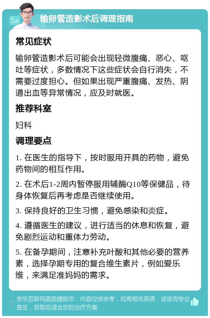 输卵管造影术后调理指南 常见症状 输卵管造影术后可能会出现轻微腹痛、恶心、呕吐等症状，多数情况下这些症状会自行消失，不需要过度担心。但如果出现严重腹痛、发热、阴道出血等异常情况，应及时就医。 推荐科室 妇科 调理要点 1. 在医生的指导下，按时服用开具的药物，避免药物间的相互作用。 2. 在术后1-2周内暂停服用辅酶Q10等保健品，待身体恢复后再考虑是否继续使用。 3. 保持良好的卫生习惯，避免感染和炎症。 4. 遵循医生的建议，进行适当的休息和恢复，避免剧烈运动和重体力劳动。 5. 在备孕期间，注意补充叶酸和其他必要的营养素，选择孕期专用的复合维生素片，例如爱乐维，来满足准妈妈的需求。