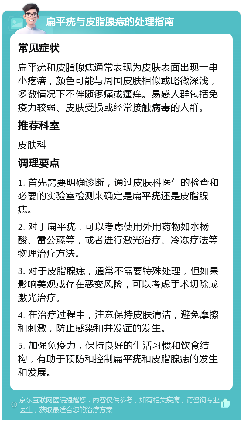 扁平疣与皮脂腺痣的处理指南 常见症状 扁平疣和皮脂腺痣通常表现为皮肤表面出现一串小疙瘩，颜色可能与周围皮肤相似或略微深浅，多数情况下不伴随疼痛或瘙痒。易感人群包括免疫力较弱、皮肤受损或经常接触病毒的人群。 推荐科室 皮肤科 调理要点 1. 首先需要明确诊断，通过皮肤科医生的检查和必要的实验室检测来确定是扁平疣还是皮脂腺痣。 2. 对于扁平疣，可以考虑使用外用药物如水杨酸、雷公藤等，或者进行激光治疗、冷冻疗法等物理治疗方法。 3. 对于皮脂腺痣，通常不需要特殊处理，但如果影响美观或存在恶变风险，可以考虑手术切除或激光治疗。 4. 在治疗过程中，注意保持皮肤清洁，避免摩擦和刺激，防止感染和并发症的发生。 5. 加强免疫力，保持良好的生活习惯和饮食结构，有助于预防和控制扁平疣和皮脂腺痣的发生和发展。