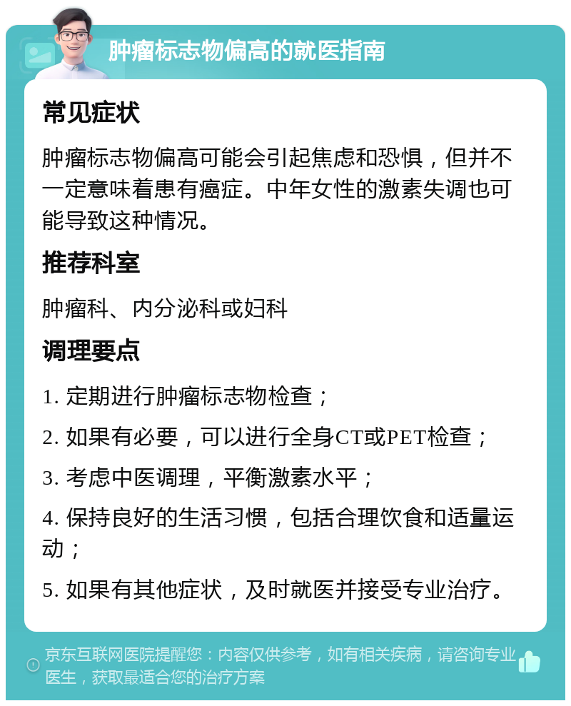 肿瘤标志物偏高的就医指南 常见症状 肿瘤标志物偏高可能会引起焦虑和恐惧，但并不一定意味着患有癌症。中年女性的激素失调也可能导致这种情况。 推荐科室 肿瘤科、内分泌科或妇科 调理要点 1. 定期进行肿瘤标志物检查； 2. 如果有必要，可以进行全身CT或PET检查； 3. 考虑中医调理，平衡激素水平； 4. 保持良好的生活习惯，包括合理饮食和适量运动； 5. 如果有其他症状，及时就医并接受专业治疗。