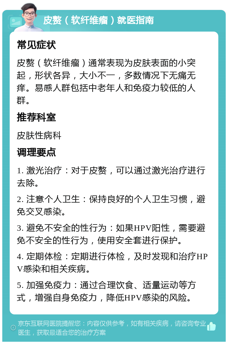 皮赘（软纤维瘤）就医指南 常见症状 皮赘（软纤维瘤）通常表现为皮肤表面的小突起，形状各异，大小不一，多数情况下无痛无痒。易感人群包括中老年人和免疫力较低的人群。 推荐科室 皮肤性病科 调理要点 1. 激光治疗：对于皮赘，可以通过激光治疗进行去除。 2. 注意个人卫生：保持良好的个人卫生习惯，避免交叉感染。 3. 避免不安全的性行为：如果HPV阳性，需要避免不安全的性行为，使用安全套进行保护。 4. 定期体检：定期进行体检，及时发现和治疗HPV感染和相关疾病。 5. 加强免疫力：通过合理饮食、适量运动等方式，增强自身免疫力，降低HPV感染的风险。