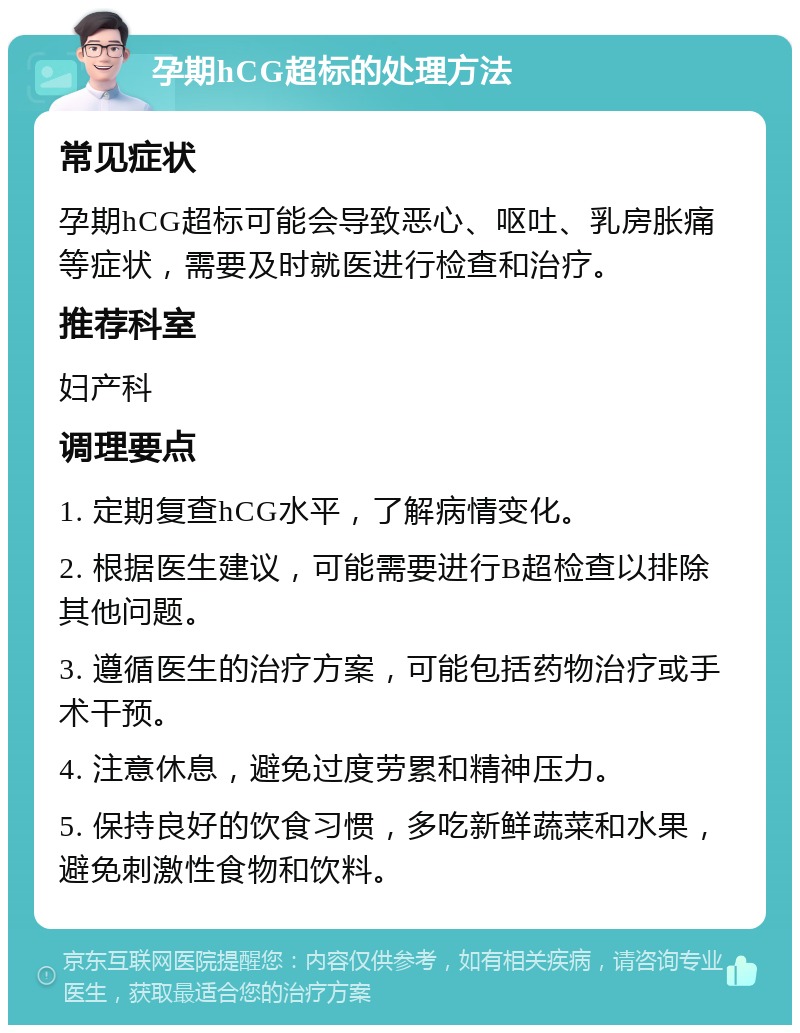 孕期hCG超标的处理方法 常见症状 孕期hCG超标可能会导致恶心、呕吐、乳房胀痛等症状，需要及时就医进行检查和治疗。 推荐科室 妇产科 调理要点 1. 定期复查hCG水平，了解病情变化。 2. 根据医生建议，可能需要进行B超检查以排除其他问题。 3. 遵循医生的治疗方案，可能包括药物治疗或手术干预。 4. 注意休息，避免过度劳累和精神压力。 5. 保持良好的饮食习惯，多吃新鲜蔬菜和水果，避免刺激性食物和饮料。