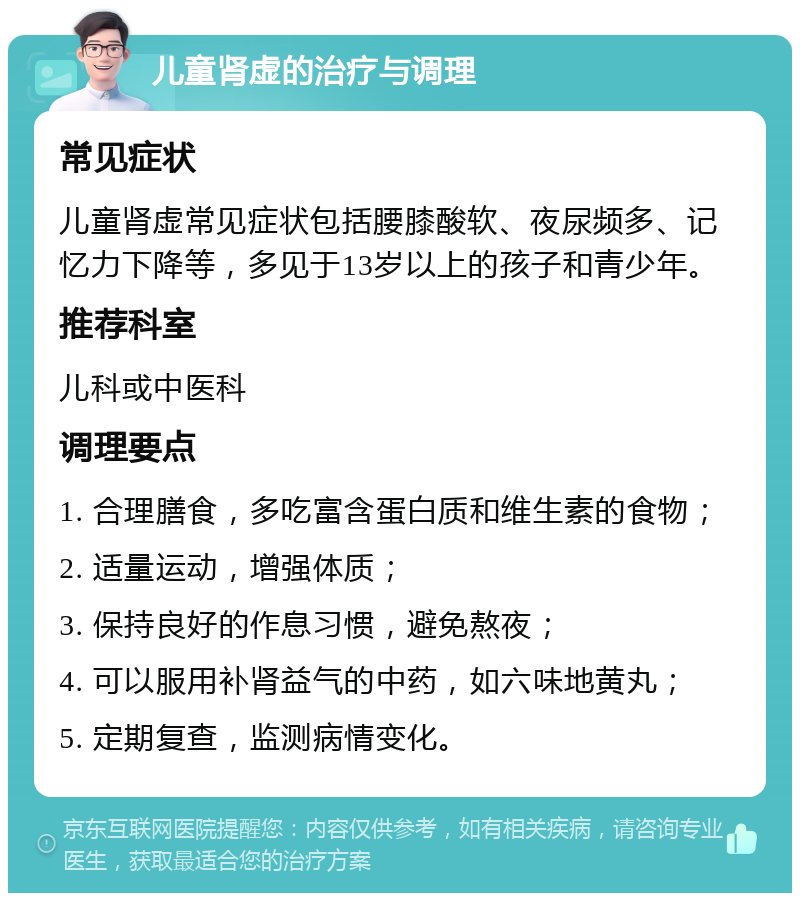 儿童肾虚的治疗与调理 常见症状 儿童肾虚常见症状包括腰膝酸软、夜尿频多、记忆力下降等，多见于13岁以上的孩子和青少年。 推荐科室 儿科或中医科 调理要点 1. 合理膳食，多吃富含蛋白质和维生素的食物； 2. 适量运动，增强体质； 3. 保持良好的作息习惯，避免熬夜； 4. 可以服用补肾益气的中药，如六味地黄丸； 5. 定期复查，监测病情变化。