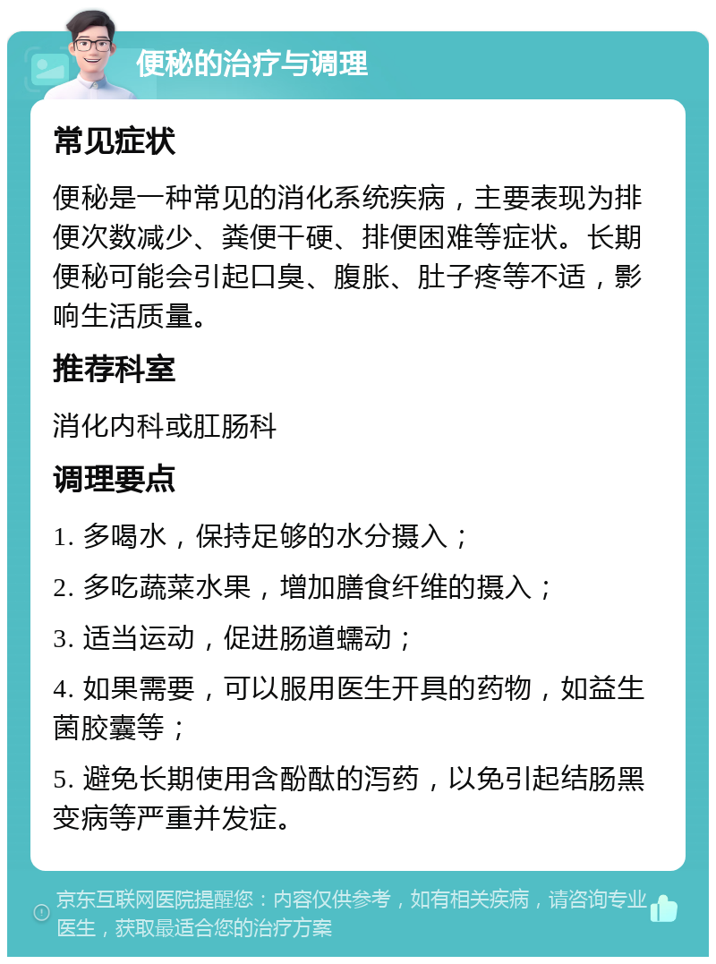 便秘的治疗与调理 常见症状 便秘是一种常见的消化系统疾病，主要表现为排便次数减少、粪便干硬、排便困难等症状。长期便秘可能会引起口臭、腹胀、肚子疼等不适，影响生活质量。 推荐科室 消化内科或肛肠科 调理要点 1. 多喝水，保持足够的水分摄入； 2. 多吃蔬菜水果，增加膳食纤维的摄入； 3. 适当运动，促进肠道蠕动； 4. 如果需要，可以服用医生开具的药物，如益生菌胶囊等； 5. 避免长期使用含酚酞的泻药，以免引起结肠黑变病等严重并发症。