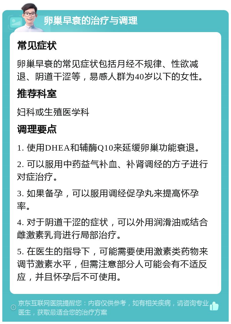 卵巢早衰的治疗与调理 常见症状 卵巢早衰的常见症状包括月经不规律、性欲减退、阴道干涩等，易感人群为40岁以下的女性。 推荐科室 妇科或生殖医学科 调理要点 1. 使用DHEA和辅酶Q10来延缓卵巢功能衰退。 2. 可以服用中药益气补血、补肾调经的方子进行对症治疗。 3. 如果备孕，可以服用调经促孕丸来提高怀孕率。 4. 对于阴道干涩的症状，可以外用润滑油或结合雌激素乳膏进行局部治疗。 5. 在医生的指导下，可能需要使用激素类药物来调节激素水平，但需注意部分人可能会有不适反应，并且怀孕后不可使用。