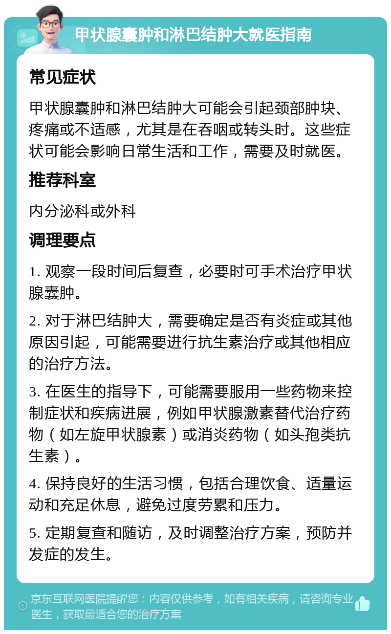 甲状腺囊肿和淋巴结肿大就医指南 常见症状 甲状腺囊肿和淋巴结肿大可能会引起颈部肿块、疼痛或不适感，尤其是在吞咽或转头时。这些症状可能会影响日常生活和工作，需要及时就医。 推荐科室 内分泌科或外科 调理要点 1. 观察一段时间后复查，必要时可手术治疗甲状腺囊肿。 2. 对于淋巴结肿大，需要确定是否有炎症或其他原因引起，可能需要进行抗生素治疗或其他相应的治疗方法。 3. 在医生的指导下，可能需要服用一些药物来控制症状和疾病进展，例如甲状腺激素替代治疗药物（如左旋甲状腺素）或消炎药物（如头孢类抗生素）。 4. 保持良好的生活习惯，包括合理饮食、适量运动和充足休息，避免过度劳累和压力。 5. 定期复查和随访，及时调整治疗方案，预防并发症的发生。