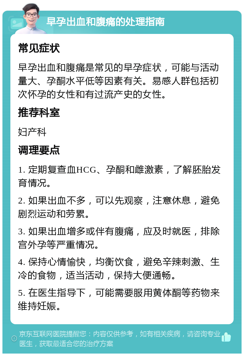 早孕出血和腹痛的处理指南 常见症状 早孕出血和腹痛是常见的早孕症状，可能与活动量大、孕酮水平低等因素有关。易感人群包括初次怀孕的女性和有过流产史的女性。 推荐科室 妇产科 调理要点 1. 定期复查血HCG、孕酮和雌激素，了解胚胎发育情况。 2. 如果出血不多，可以先观察，注意休息，避免剧烈运动和劳累。 3. 如果出血增多或伴有腹痛，应及时就医，排除宫外孕等严重情况。 4. 保持心情愉快，均衡饮食，避免辛辣刺激、生冷的食物，适当活动，保持大便通畅。 5. 在医生指导下，可能需要服用黄体酮等药物来维持妊娠。