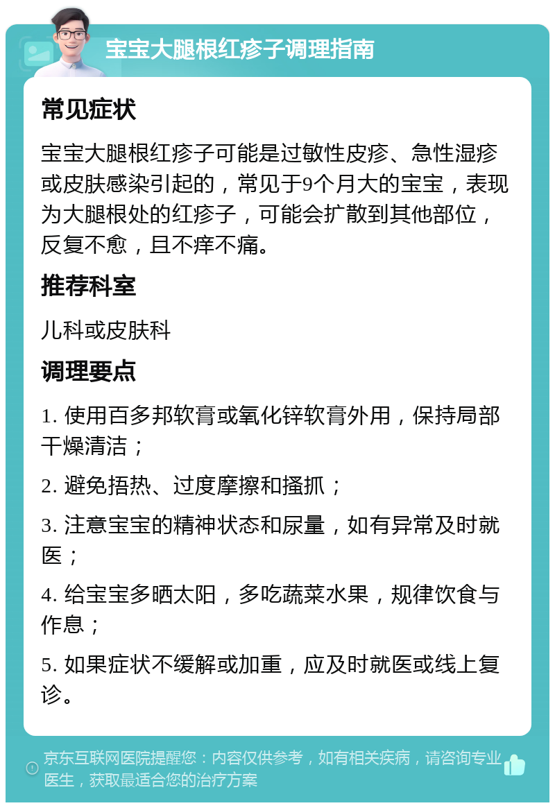 宝宝大腿根红疹子调理指南 常见症状 宝宝大腿根红疹子可能是过敏性皮疹、急性湿疹或皮肤感染引起的，常见于9个月大的宝宝，表现为大腿根处的红疹子，可能会扩散到其他部位，反复不愈，且不痒不痛。 推荐科室 儿科或皮肤科 调理要点 1. 使用百多邦软膏或氧化锌软膏外用，保持局部干燥清洁； 2. 避免捂热、过度摩擦和搔抓； 3. 注意宝宝的精神状态和尿量，如有异常及时就医； 4. 给宝宝多晒太阳，多吃蔬菜水果，规律饮食与作息； 5. 如果症状不缓解或加重，应及时就医或线上复诊。