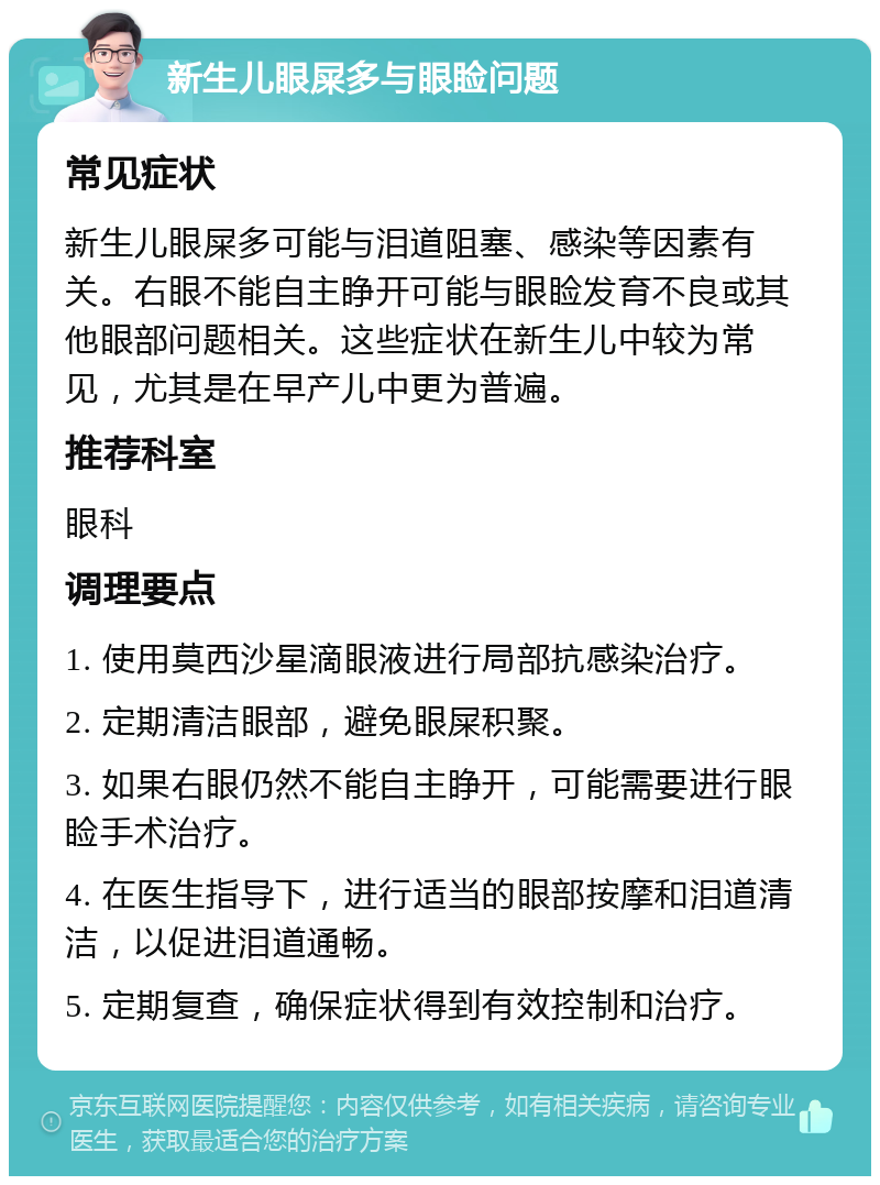 新生儿眼屎多与眼睑问题 常见症状 新生儿眼屎多可能与泪道阻塞、感染等因素有关。右眼不能自主睁开可能与眼睑发育不良或其他眼部问题相关。这些症状在新生儿中较为常见，尤其是在早产儿中更为普遍。 推荐科室 眼科 调理要点 1. 使用莫西沙星滴眼液进行局部抗感染治疗。 2. 定期清洁眼部，避免眼屎积聚。 3. 如果右眼仍然不能自主睁开，可能需要进行眼睑手术治疗。 4. 在医生指导下，进行适当的眼部按摩和泪道清洁，以促进泪道通畅。 5. 定期复查，确保症状得到有效控制和治疗。