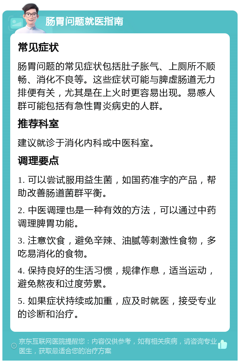 肠胃问题就医指南 常见症状 肠胃问题的常见症状包括肚子胀气、上厕所不顺畅、消化不良等。这些症状可能与脾虚肠道无力排便有关，尤其是在上火时更容易出现。易感人群可能包括有急性胃炎病史的人群。 推荐科室 建议就诊于消化内科或中医科室。 调理要点 1. 可以尝试服用益生菌，如国药准字的产品，帮助改善肠道菌群平衡。 2. 中医调理也是一种有效的方法，可以通过中药调理脾胃功能。 3. 注意饮食，避免辛辣、油腻等刺激性食物，多吃易消化的食物。 4. 保持良好的生活习惯，规律作息，适当运动，避免熬夜和过度劳累。 5. 如果症状持续或加重，应及时就医，接受专业的诊断和治疗。