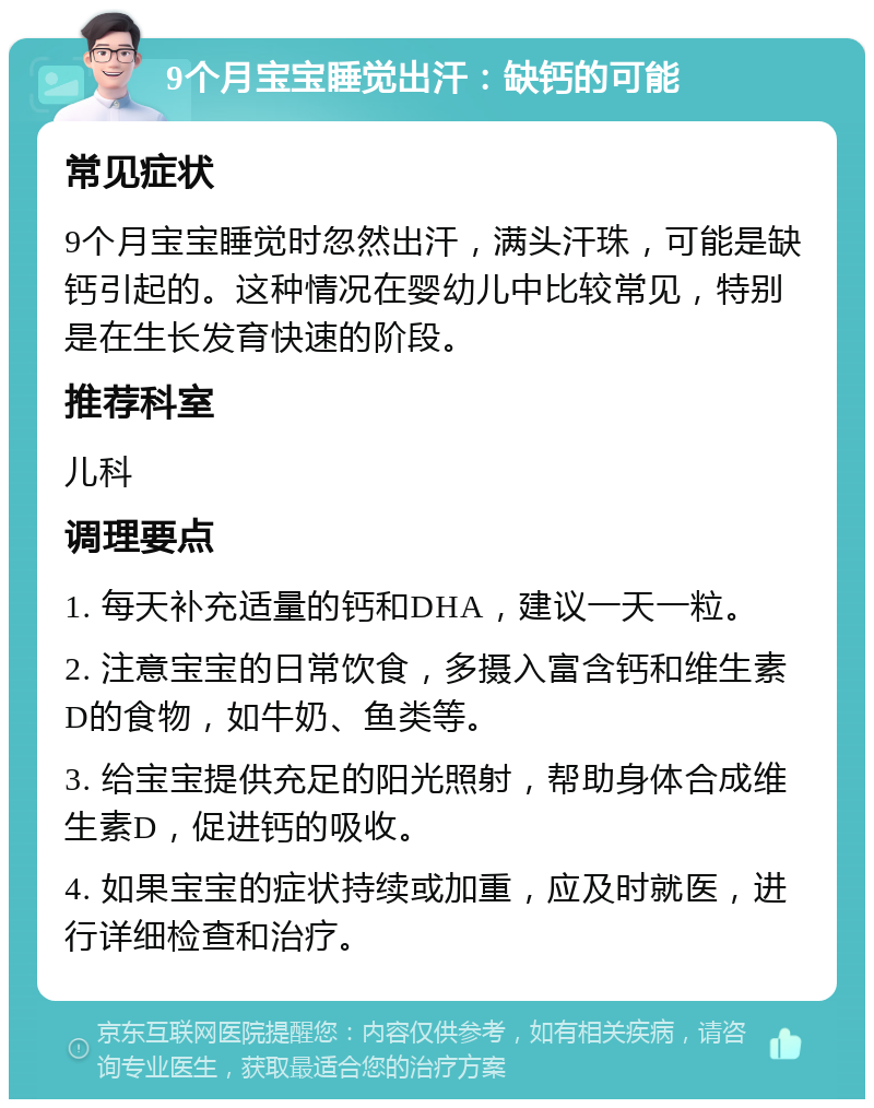 9个月宝宝睡觉出汗：缺钙的可能 常见症状 9个月宝宝睡觉时忽然出汗，满头汗珠，可能是缺钙引起的。这种情况在婴幼儿中比较常见，特别是在生长发育快速的阶段。 推荐科室 儿科 调理要点 1. 每天补充适量的钙和DHA，建议一天一粒。 2. 注意宝宝的日常饮食，多摄入富含钙和维生素D的食物，如牛奶、鱼类等。 3. 给宝宝提供充足的阳光照射，帮助身体合成维生素D，促进钙的吸收。 4. 如果宝宝的症状持续或加重，应及时就医，进行详细检查和治疗。