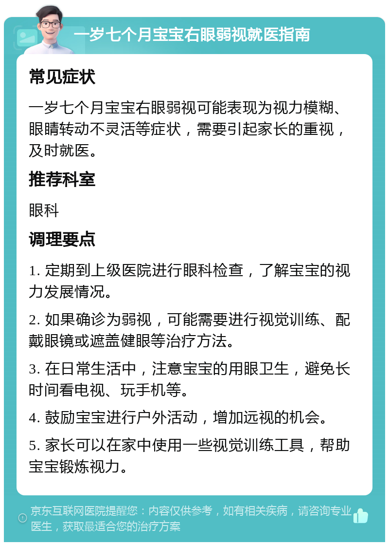 一岁七个月宝宝右眼弱视就医指南 常见症状 一岁七个月宝宝右眼弱视可能表现为视力模糊、眼睛转动不灵活等症状，需要引起家长的重视，及时就医。 推荐科室 眼科 调理要点 1. 定期到上级医院进行眼科检查，了解宝宝的视力发展情况。 2. 如果确诊为弱视，可能需要进行视觉训练、配戴眼镜或遮盖健眼等治疗方法。 3. 在日常生活中，注意宝宝的用眼卫生，避免长时间看电视、玩手机等。 4. 鼓励宝宝进行户外活动，增加远视的机会。 5. 家长可以在家中使用一些视觉训练工具，帮助宝宝锻炼视力。