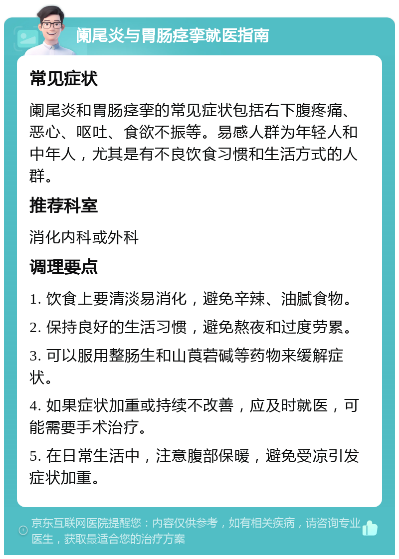 阑尾炎与胃肠痉挛就医指南 常见症状 阑尾炎和胃肠痉挛的常见症状包括右下腹疼痛、恶心、呕吐、食欲不振等。易感人群为年轻人和中年人，尤其是有不良饮食习惯和生活方式的人群。 推荐科室 消化内科或外科 调理要点 1. 饮食上要清淡易消化，避免辛辣、油腻食物。 2. 保持良好的生活习惯，避免熬夜和过度劳累。 3. 可以服用整肠生和山莨菪碱等药物来缓解症状。 4. 如果症状加重或持续不改善，应及时就医，可能需要手术治疗。 5. 在日常生活中，注意腹部保暖，避免受凉引发症状加重。