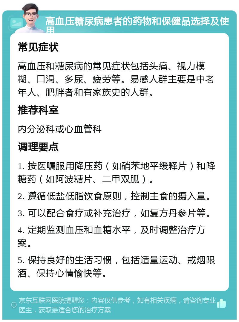 高血压糖尿病患者的药物和保健品选择及使用 常见症状 高血压和糖尿病的常见症状包括头痛、视力模糊、口渴、多尿、疲劳等。易感人群主要是中老年人、肥胖者和有家族史的人群。 推荐科室 内分泌科或心血管科 调理要点 1. 按医嘱服用降压药（如硝苯地平缓释片）和降糖药（如阿波糖片、二甲双胍）。 2. 遵循低盐低脂饮食原则，控制主食的摄入量。 3. 可以配合食疗或补充治疗，如复方丹参片等。 4. 定期监测血压和血糖水平，及时调整治疗方案。 5. 保持良好的生活习惯，包括适量运动、戒烟限酒、保持心情愉快等。