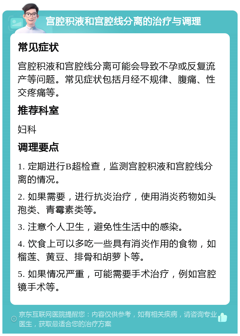 宫腔积液和宫腔线分离的治疗与调理 常见症状 宫腔积液和宫腔线分离可能会导致不孕或反复流产等问题。常见症状包括月经不规律、腹痛、性交疼痛等。 推荐科室 妇科 调理要点 1. 定期进行B超检查，监测宫腔积液和宫腔线分离的情况。 2. 如果需要，进行抗炎治疗，使用消炎药物如头孢类、青霉素类等。 3. 注意个人卫生，避免性生活中的感染。 4. 饮食上可以多吃一些具有消炎作用的食物，如榴莲、黄豆、排骨和胡萝卜等。 5. 如果情况严重，可能需要手术治疗，例如宫腔镜手术等。