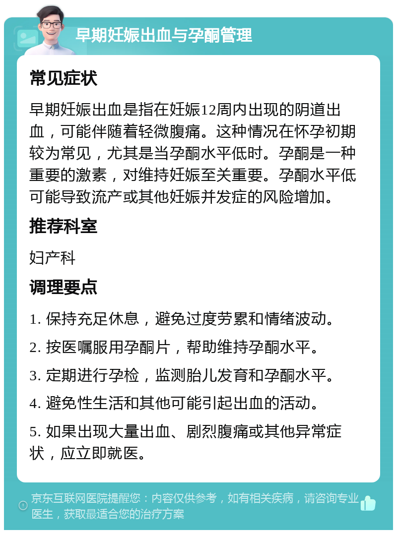 早期妊娠出血与孕酮管理 常见症状 早期妊娠出血是指在妊娠12周内出现的阴道出血，可能伴随着轻微腹痛。这种情况在怀孕初期较为常见，尤其是当孕酮水平低时。孕酮是一种重要的激素，对维持妊娠至关重要。孕酮水平低可能导致流产或其他妊娠并发症的风险增加。 推荐科室 妇产科 调理要点 1. 保持充足休息，避免过度劳累和情绪波动。 2. 按医嘱服用孕酮片，帮助维持孕酮水平。 3. 定期进行孕检，监测胎儿发育和孕酮水平。 4. 避免性生活和其他可能引起出血的活动。 5. 如果出现大量出血、剧烈腹痛或其他异常症状，应立即就医。