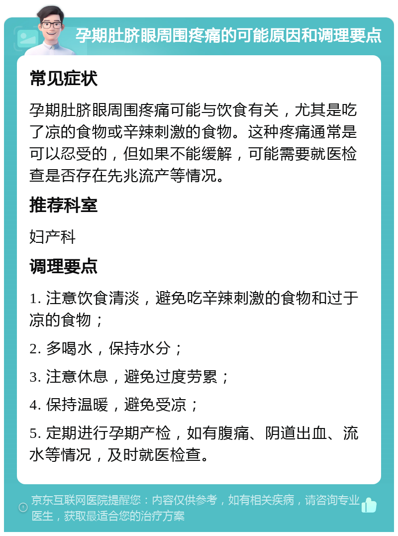 孕期肚脐眼周围疼痛的可能原因和调理要点 常见症状 孕期肚脐眼周围疼痛可能与饮食有关，尤其是吃了凉的食物或辛辣刺激的食物。这种疼痛通常是可以忍受的，但如果不能缓解，可能需要就医检查是否存在先兆流产等情况。 推荐科室 妇产科 调理要点 1. 注意饮食清淡，避免吃辛辣刺激的食物和过于凉的食物； 2. 多喝水，保持水分； 3. 注意休息，避免过度劳累； 4. 保持温暖，避免受凉； 5. 定期进行孕期产检，如有腹痛、阴道出血、流水等情况，及时就医检查。