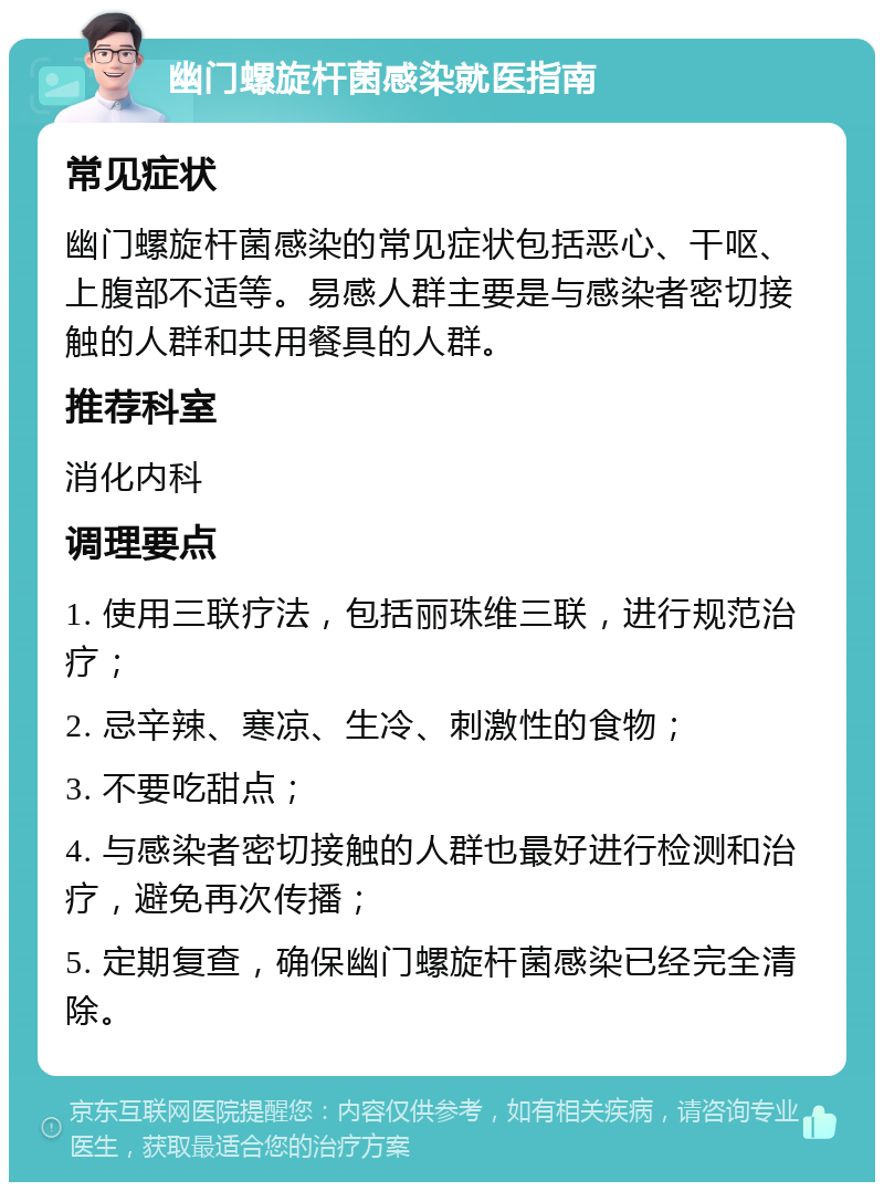 幽门螺旋杆菌感染就医指南 常见症状 幽门螺旋杆菌感染的常见症状包括恶心、干呕、上腹部不适等。易感人群主要是与感染者密切接触的人群和共用餐具的人群。 推荐科室 消化内科 调理要点 1. 使用三联疗法，包括丽珠维三联，进行规范治疗； 2. 忌辛辣、寒凉、生冷、刺激性的食物； 3. 不要吃甜点； 4. 与感染者密切接触的人群也最好进行检测和治疗，避免再次传播； 5. 定期复查，确保幽门螺旋杆菌感染已经完全清除。