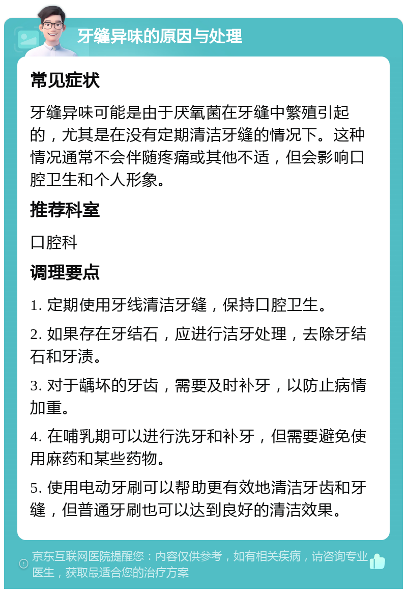 牙缝异味的原因与处理 常见症状 牙缝异味可能是由于厌氧菌在牙缝中繁殖引起的，尤其是在没有定期清洁牙缝的情况下。这种情况通常不会伴随疼痛或其他不适，但会影响口腔卫生和个人形象。 推荐科室 口腔科 调理要点 1. 定期使用牙线清洁牙缝，保持口腔卫生。 2. 如果存在牙结石，应进行洁牙处理，去除牙结石和牙渍。 3. 对于龋坏的牙齿，需要及时补牙，以防止病情加重。 4. 在哺乳期可以进行洗牙和补牙，但需要避免使用麻药和某些药物。 5. 使用电动牙刷可以帮助更有效地清洁牙齿和牙缝，但普通牙刷也可以达到良好的清洁效果。