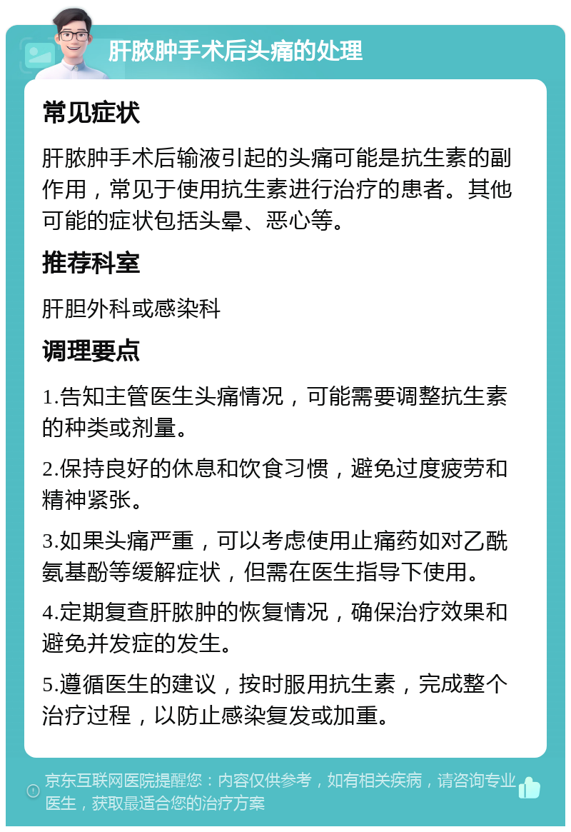 肝脓肿手术后头痛的处理 常见症状 肝脓肿手术后输液引起的头痛可能是抗生素的副作用，常见于使用抗生素进行治疗的患者。其他可能的症状包括头晕、恶心等。 推荐科室 肝胆外科或感染科 调理要点 1.告知主管医生头痛情况，可能需要调整抗生素的种类或剂量。 2.保持良好的休息和饮食习惯，避免过度疲劳和精神紧张。 3.如果头痛严重，可以考虑使用止痛药如对乙酰氨基酚等缓解症状，但需在医生指导下使用。 4.定期复查肝脓肿的恢复情况，确保治疗效果和避免并发症的发生。 5.遵循医生的建议，按时服用抗生素，完成整个治疗过程，以防止感染复发或加重。