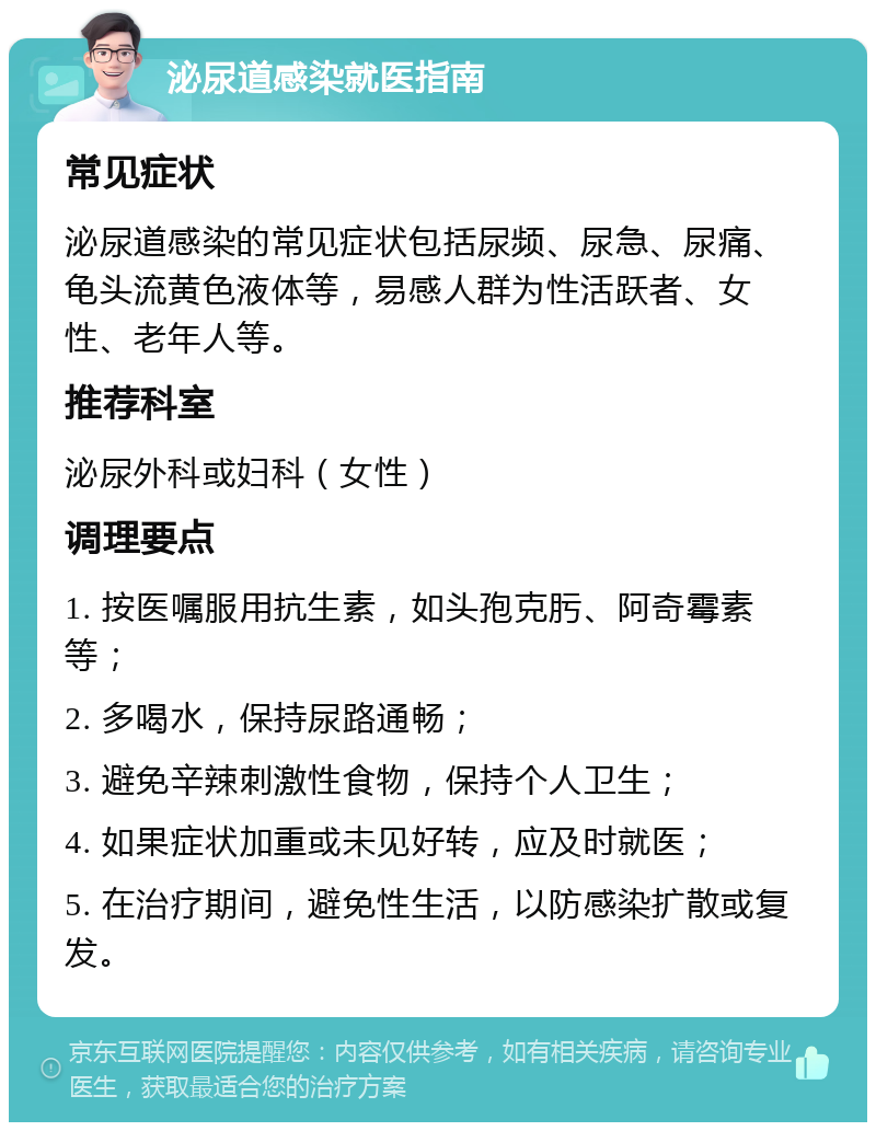 泌尿道感染就医指南 常见症状 泌尿道感染的常见症状包括尿频、尿急、尿痛、龟头流黄色液体等，易感人群为性活跃者、女性、老年人等。 推荐科室 泌尿外科或妇科（女性） 调理要点 1. 按医嘱服用抗生素，如头孢克肟、阿奇霉素等； 2. 多喝水，保持尿路通畅； 3. 避免辛辣刺激性食物，保持个人卫生； 4. 如果症状加重或未见好转，应及时就医； 5. 在治疗期间，避免性生活，以防感染扩散或复发。