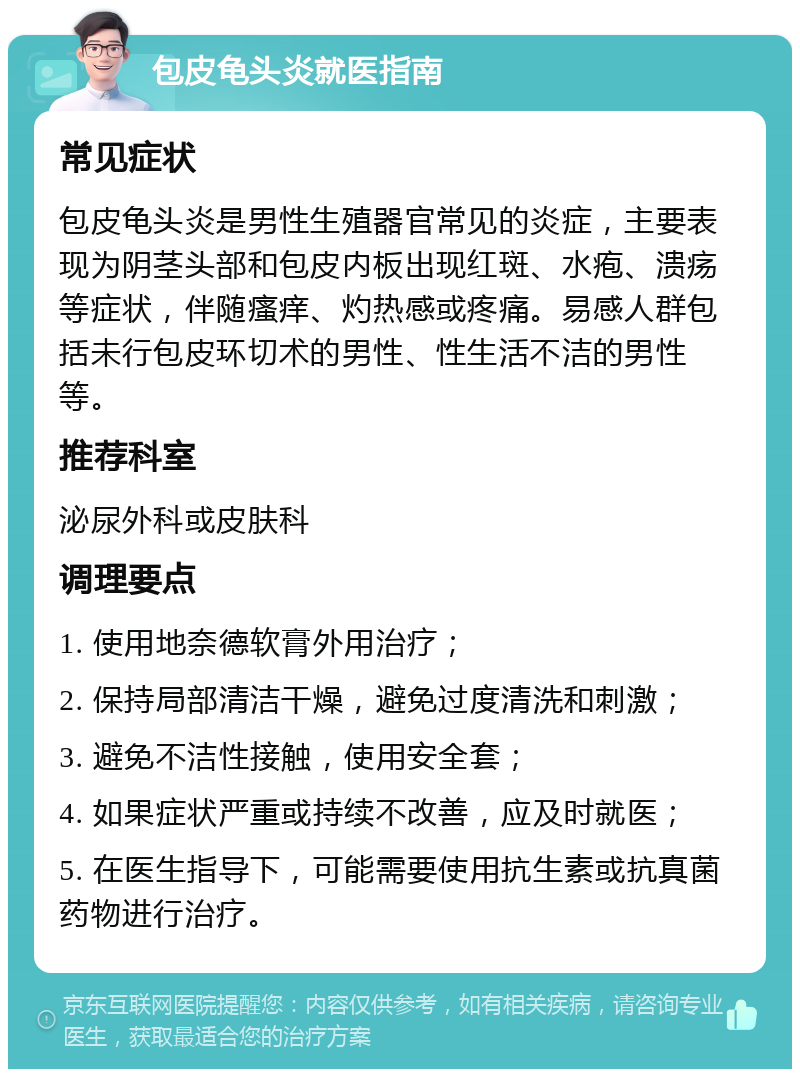 包皮龟头炎就医指南 常见症状 包皮龟头炎是男性生殖器官常见的炎症，主要表现为阴茎头部和包皮内板出现红斑、水疱、溃疡等症状，伴随瘙痒、灼热感或疼痛。易感人群包括未行包皮环切术的男性、性生活不洁的男性等。 推荐科室 泌尿外科或皮肤科 调理要点 1. 使用地奈德软膏外用治疗； 2. 保持局部清洁干燥，避免过度清洗和刺激； 3. 避免不洁性接触，使用安全套； 4. 如果症状严重或持续不改善，应及时就医； 5. 在医生指导下，可能需要使用抗生素或抗真菌药物进行治疗。