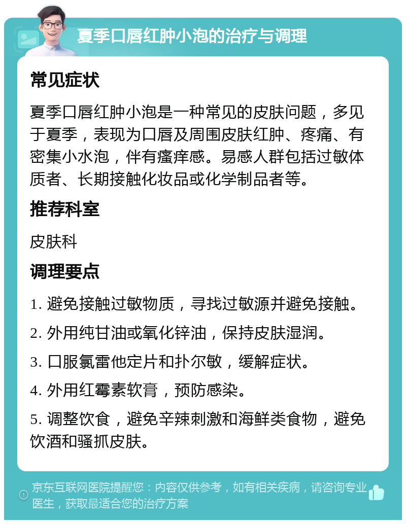 夏季口唇红肿小泡的治疗与调理 常见症状 夏季口唇红肿小泡是一种常见的皮肤问题，多见于夏季，表现为口唇及周围皮肤红肿、疼痛、有密集小水泡，伴有瘙痒感。易感人群包括过敏体质者、长期接触化妆品或化学制品者等。 推荐科室 皮肤科 调理要点 1. 避免接触过敏物质，寻找过敏源并避免接触。 2. 外用纯甘油或氧化锌油，保持皮肤湿润。 3. 口服氯雷他定片和扑尔敏，缓解症状。 4. 外用红霉素软膏，预防感染。 5. 调整饮食，避免辛辣刺激和海鲜类食物，避免饮酒和骚抓皮肤。