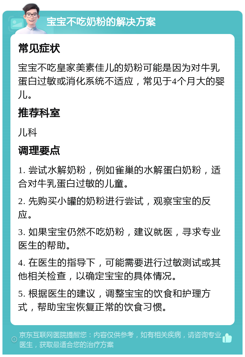 宝宝不吃奶粉的解决方案 常见症状 宝宝不吃皇家美素佳儿的奶粉可能是因为对牛乳蛋白过敏或消化系统不适应，常见于4个月大的婴儿。 推荐科室 儿科 调理要点 1. 尝试水解奶粉，例如雀巢的水解蛋白奶粉，适合对牛乳蛋白过敏的儿童。 2. 先购买小罐的奶粉进行尝试，观察宝宝的反应。 3. 如果宝宝仍然不吃奶粉，建议就医，寻求专业医生的帮助。 4. 在医生的指导下，可能需要进行过敏测试或其他相关检查，以确定宝宝的具体情况。 5. 根据医生的建议，调整宝宝的饮食和护理方式，帮助宝宝恢复正常的饮食习惯。