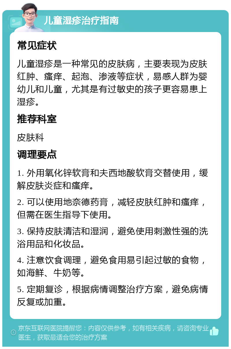 儿童湿疹治疗指南 常见症状 儿童湿疹是一种常见的皮肤病，主要表现为皮肤红肿、瘙痒、起泡、渗液等症状，易感人群为婴幼儿和儿童，尤其是有过敏史的孩子更容易患上湿疹。 推荐科室 皮肤科 调理要点 1. 外用氧化锌软膏和夫西地酸软膏交替使用，缓解皮肤炎症和瘙痒。 2. 可以使用地奈德药膏，减轻皮肤红肿和瘙痒，但需在医生指导下使用。 3. 保持皮肤清洁和湿润，避免使用刺激性强的洗浴用品和化妆品。 4. 注意饮食调理，避免食用易引起过敏的食物，如海鲜、牛奶等。 5. 定期复诊，根据病情调整治疗方案，避免病情反复或加重。