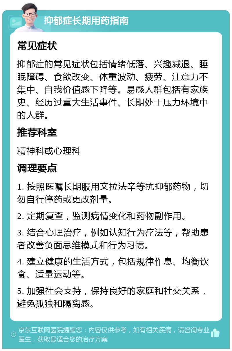 抑郁症长期用药指南 常见症状 抑郁症的常见症状包括情绪低落、兴趣减退、睡眠障碍、食欲改变、体重波动、疲劳、注意力不集中、自我价值感下降等。易感人群包括有家族史、经历过重大生活事件、长期处于压力环境中的人群。 推荐科室 精神科或心理科 调理要点 1. 按照医嘱长期服用文拉法辛等抗抑郁药物，切勿自行停药或更改剂量。 2. 定期复查，监测病情变化和药物副作用。 3. 结合心理治疗，例如认知行为疗法等，帮助患者改善负面思维模式和行为习惯。 4. 建立健康的生活方式，包括规律作息、均衡饮食、适量运动等。 5. 加强社会支持，保持良好的家庭和社交关系，避免孤独和隔离感。