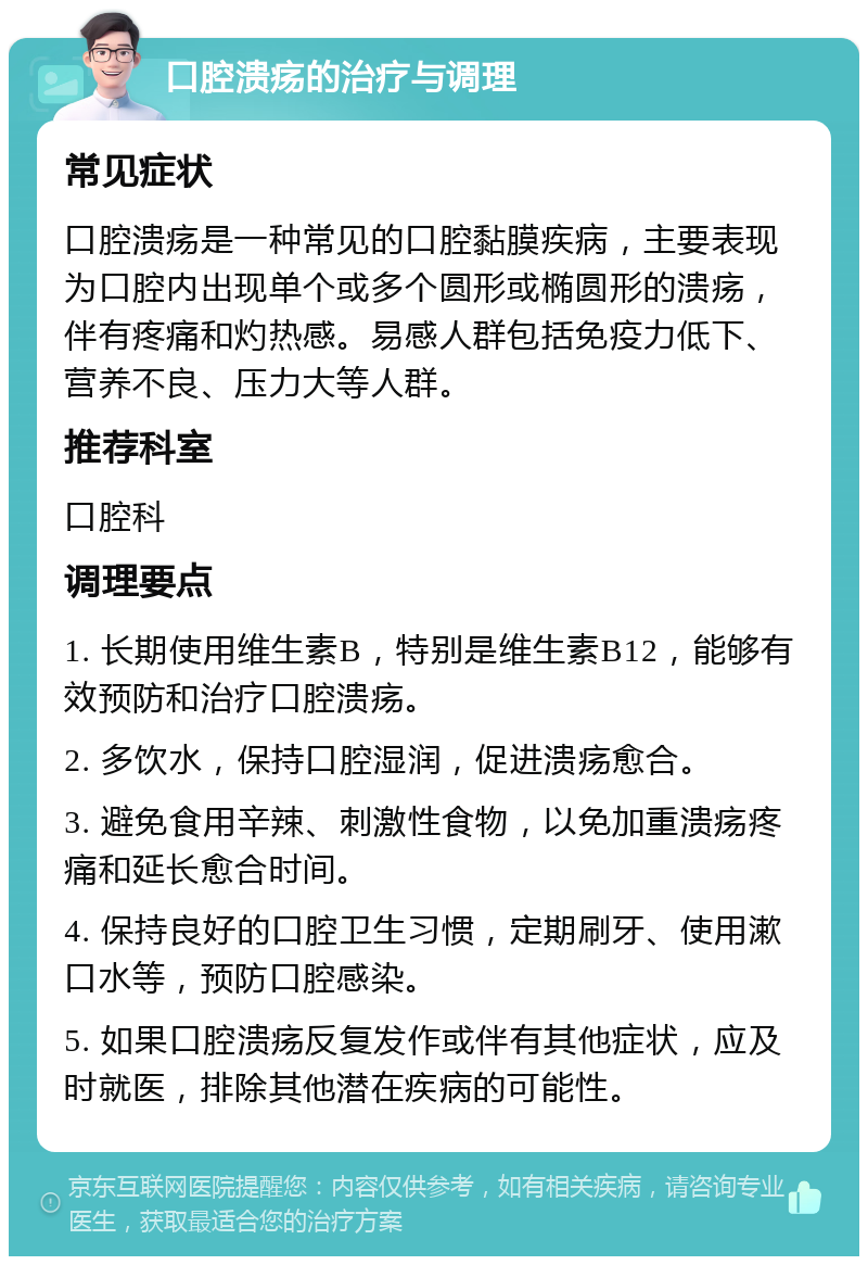 口腔溃疡的治疗与调理 常见症状 口腔溃疡是一种常见的口腔黏膜疾病，主要表现为口腔内出现单个或多个圆形或椭圆形的溃疡，伴有疼痛和灼热感。易感人群包括免疫力低下、营养不良、压力大等人群。 推荐科室 口腔科 调理要点 1. 长期使用维生素B，特别是维生素B12，能够有效预防和治疗口腔溃疡。 2. 多饮水，保持口腔湿润，促进溃疡愈合。 3. 避免食用辛辣、刺激性食物，以免加重溃疡疼痛和延长愈合时间。 4. 保持良好的口腔卫生习惯，定期刷牙、使用漱口水等，预防口腔感染。 5. 如果口腔溃疡反复发作或伴有其他症状，应及时就医，排除其他潜在疾病的可能性。