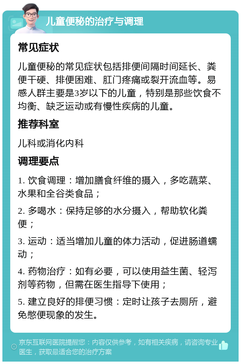 儿童便秘的治疗与调理 常见症状 儿童便秘的常见症状包括排便间隔时间延长、粪便干硬、排便困难、肛门疼痛或裂开流血等。易感人群主要是3岁以下的儿童，特别是那些饮食不均衡、缺乏运动或有慢性疾病的儿童。 推荐科室 儿科或消化内科 调理要点 1. 饮食调理：增加膳食纤维的摄入，多吃蔬菜、水果和全谷类食品； 2. 多喝水：保持足够的水分摄入，帮助软化粪便； 3. 运动：适当增加儿童的体力活动，促进肠道蠕动； 4. 药物治疗：如有必要，可以使用益生菌、轻泻剂等药物，但需在医生指导下使用； 5. 建立良好的排便习惯：定时让孩子去厕所，避免憋便现象的发生。