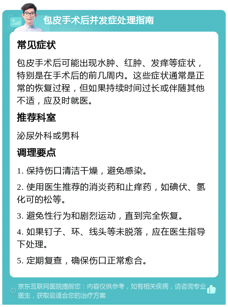 包皮手术后并发症处理指南 常见症状 包皮手术后可能出现水肿、红肿、发痒等症状，特别是在手术后的前几周内。这些症状通常是正常的恢复过程，但如果持续时间过长或伴随其他不适，应及时就医。 推荐科室 泌尿外科或男科 调理要点 1. 保持伤口清洁干燥，避免感染。 2. 使用医生推荐的消炎药和止痒药，如碘伏、氢化可的松等。 3. 避免性行为和剧烈运动，直到完全恢复。 4. 如果钉子、环、线头等未脱落，应在医生指导下处理。 5. 定期复查，确保伤口正常愈合。