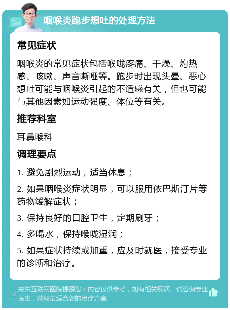 咽喉炎跑步想吐的处理方法 常见症状 咽喉炎的常见症状包括喉咙疼痛、干燥、灼热感、咳嗽、声音嘶哑等。跑步时出现头晕、恶心想吐可能与咽喉炎引起的不适感有关，但也可能与其他因素如运动强度、体位等有关。 推荐科室 耳鼻喉科 调理要点 1. 避免剧烈运动，适当休息； 2. 如果咽喉炎症状明显，可以服用依巴斯汀片等药物缓解症状； 3. 保持良好的口腔卫生，定期刷牙； 4. 多喝水，保持喉咙湿润； 5. 如果症状持续或加重，应及时就医，接受专业的诊断和治疗。