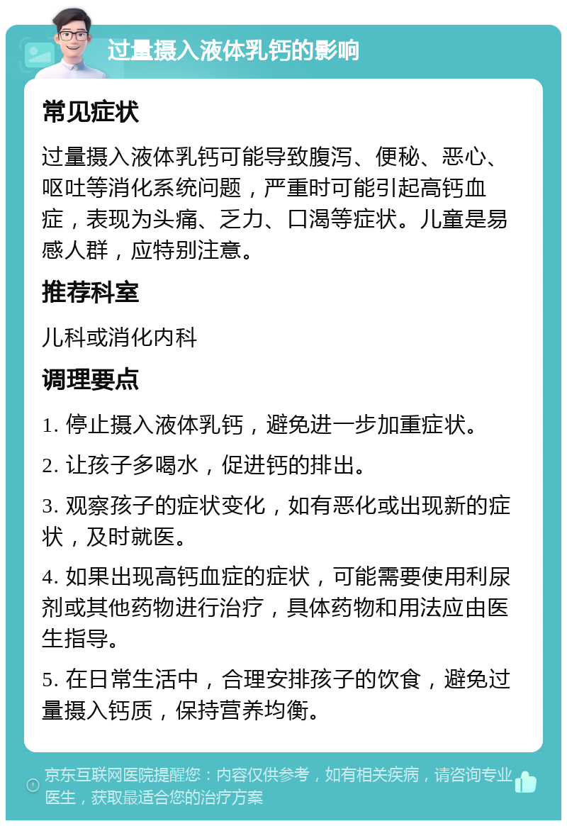 过量摄入液体乳钙的影响 常见症状 过量摄入液体乳钙可能导致腹泻、便秘、恶心、呕吐等消化系统问题，严重时可能引起高钙血症，表现为头痛、乏力、口渴等症状。儿童是易感人群，应特别注意。 推荐科室 儿科或消化内科 调理要点 1. 停止摄入液体乳钙，避免进一步加重症状。 2. 让孩子多喝水，促进钙的排出。 3. 观察孩子的症状变化，如有恶化或出现新的症状，及时就医。 4. 如果出现高钙血症的症状，可能需要使用利尿剂或其他药物进行治疗，具体药物和用法应由医生指导。 5. 在日常生活中，合理安排孩子的饮食，避免过量摄入钙质，保持营养均衡。