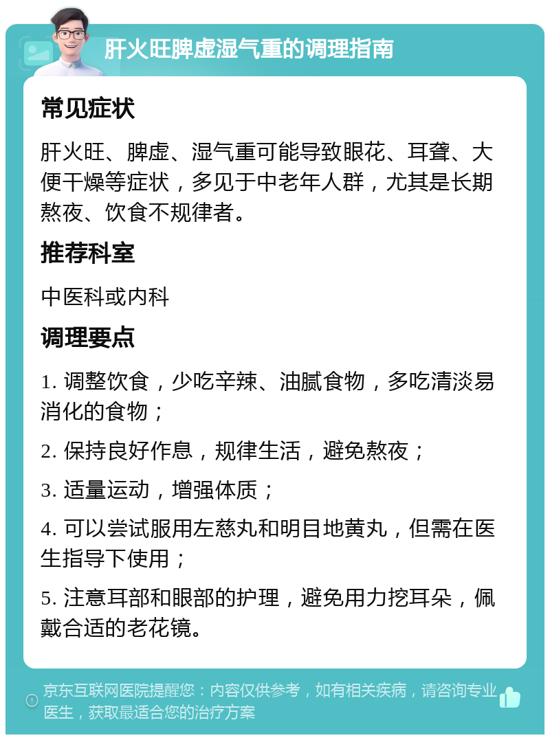 肝火旺脾虚湿气重的调理指南 常见症状 肝火旺、脾虚、湿气重可能导致眼花、耳聋、大便干燥等症状，多见于中老年人群，尤其是长期熬夜、饮食不规律者。 推荐科室 中医科或内科 调理要点 1. 调整饮食，少吃辛辣、油腻食物，多吃清淡易消化的食物； 2. 保持良好作息，规律生活，避免熬夜； 3. 适量运动，增强体质； 4. 可以尝试服用左慈丸和明目地黄丸，但需在医生指导下使用； 5. 注意耳部和眼部的护理，避免用力挖耳朵，佩戴合适的老花镜。