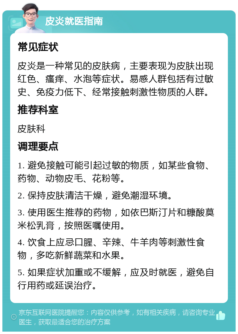 皮炎就医指南 常见症状 皮炎是一种常见的皮肤病，主要表现为皮肤出现红色、瘙痒、水泡等症状。易感人群包括有过敏史、免疫力低下、经常接触刺激性物质的人群。 推荐科室 皮肤科 调理要点 1. 避免接触可能引起过敏的物质，如某些食物、药物、动物皮毛、花粉等。 2. 保持皮肤清洁干燥，避免潮湿环境。 3. 使用医生推荐的药物，如依巴斯汀片和糠酸莫米松乳膏，按照医嘱使用。 4. 饮食上应忌口腥、辛辣、牛羊肉等刺激性食物，多吃新鲜蔬菜和水果。 5. 如果症状加重或不缓解，应及时就医，避免自行用药或延误治疗。