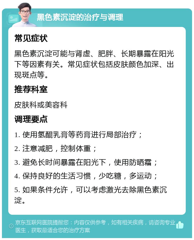 黑色素沉淀的治疗与调理 常见症状 黑色素沉淀可能与肾虚、肥胖、长期暴露在阳光下等因素有关。常见症状包括皮肤颜色加深、出现斑点等。 推荐科室 皮肤科或美容科 调理要点 1. 使用氢醌乳膏等药膏进行局部治疗； 2. 注意减肥，控制体重； 3. 避免长时间暴露在阳光下，使用防晒霜； 4. 保持良好的生活习惯，少吃糖，多运动； 5. 如果条件允许，可以考虑激光去除黑色素沉淀。