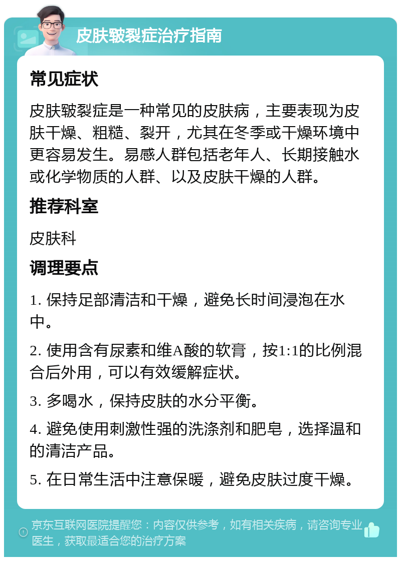 皮肤皲裂症治疗指南 常见症状 皮肤皲裂症是一种常见的皮肤病，主要表现为皮肤干燥、粗糙、裂开，尤其在冬季或干燥环境中更容易发生。易感人群包括老年人、长期接触水或化学物质的人群、以及皮肤干燥的人群。 推荐科室 皮肤科 调理要点 1. 保持足部清洁和干燥，避免长时间浸泡在水中。 2. 使用含有尿素和维A酸的软膏，按1:1的比例混合后外用，可以有效缓解症状。 3. 多喝水，保持皮肤的水分平衡。 4. 避免使用刺激性强的洗涤剂和肥皂，选择温和的清洁产品。 5. 在日常生活中注意保暖，避免皮肤过度干燥。