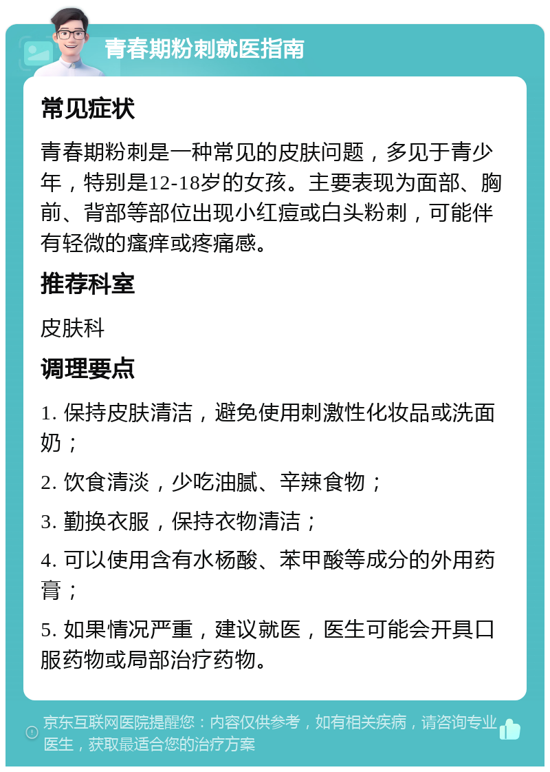 青春期粉刺就医指南 常见症状 青春期粉刺是一种常见的皮肤问题，多见于青少年，特别是12-18岁的女孩。主要表现为面部、胸前、背部等部位出现小红痘或白头粉刺，可能伴有轻微的瘙痒或疼痛感。 推荐科室 皮肤科 调理要点 1. 保持皮肤清洁，避免使用刺激性化妆品或洗面奶； 2. 饮食清淡，少吃油腻、辛辣食物； 3. 勤换衣服，保持衣物清洁； 4. 可以使用含有水杨酸、苯甲酸等成分的外用药膏； 5. 如果情况严重，建议就医，医生可能会开具口服药物或局部治疗药物。