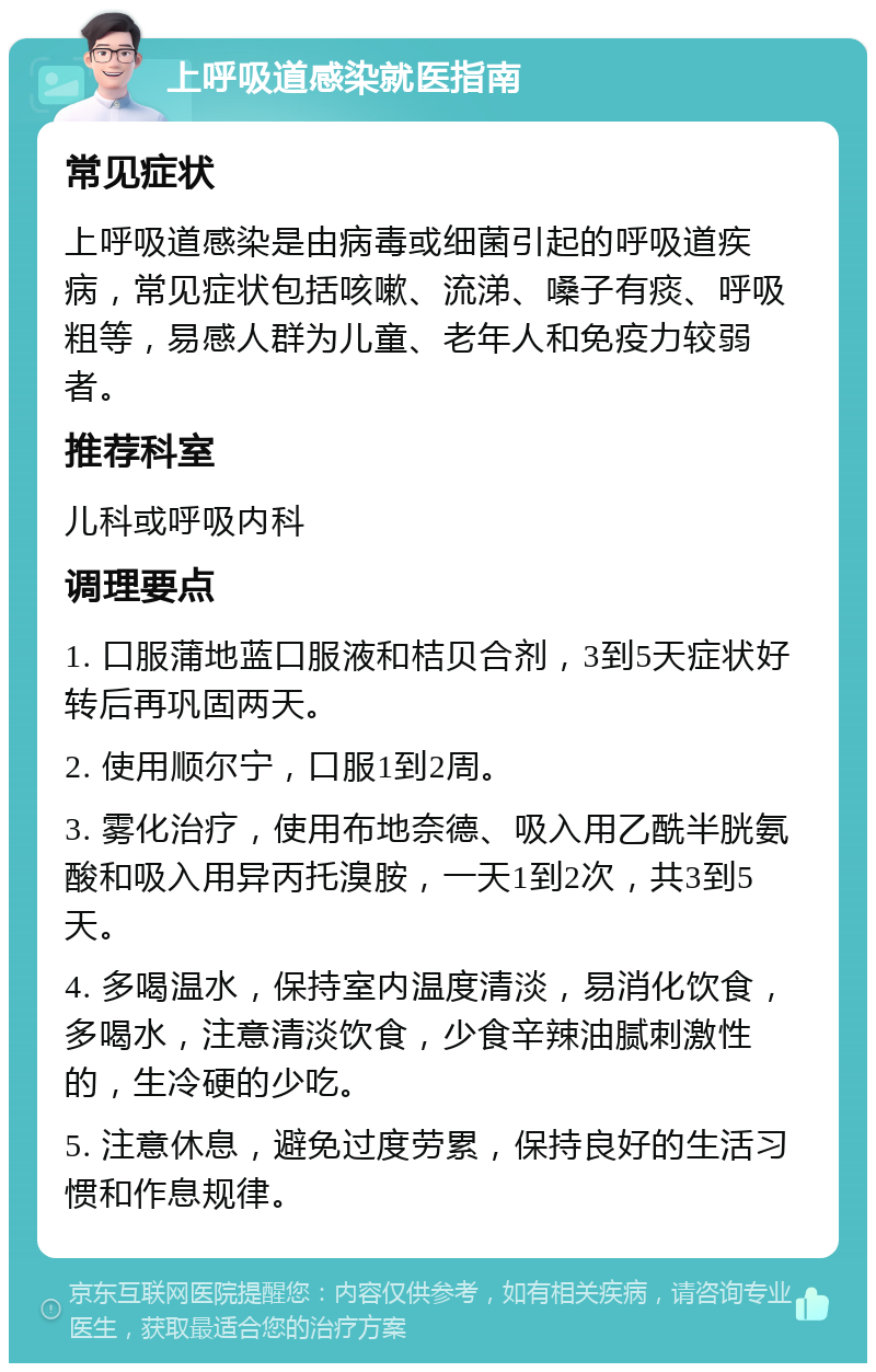 上呼吸道感染就医指南 常见症状 上呼吸道感染是由病毒或细菌引起的呼吸道疾病，常见症状包括咳嗽、流涕、嗓子有痰、呼吸粗等，易感人群为儿童、老年人和免疫力较弱者。 推荐科室 儿科或呼吸内科 调理要点 1. 口服蒲地蓝口服液和桔贝合剂，3到5天症状好转后再巩固两天。 2. 使用顺尔宁，口服1到2周。 3. 雾化治疗，使用布地奈德、吸入用乙酰半胱氨酸和吸入用异丙托溴胺，一天1到2次，共3到5天。 4. 多喝温水，保持室内温度清淡，易消化饮食，多喝水，注意清淡饮食，少食辛辣油腻刺激性的，生冷硬的少吃。 5. 注意休息，避免过度劳累，保持良好的生活习惯和作息规律。