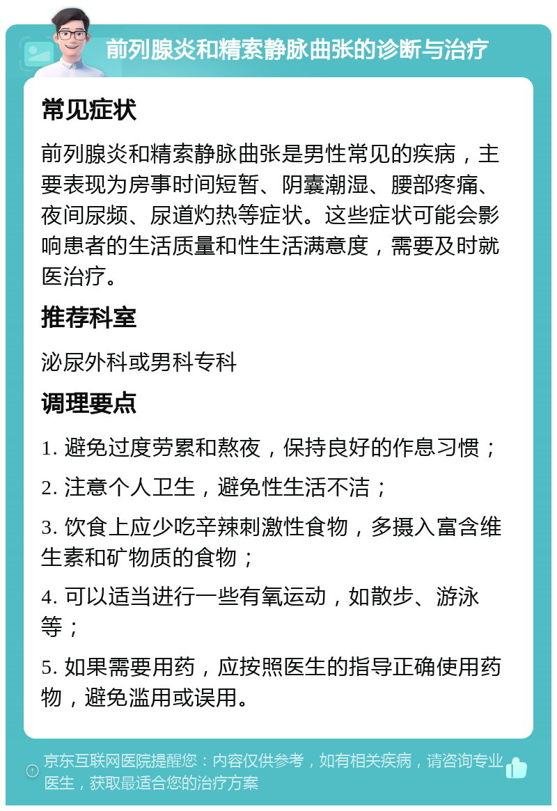 前列腺炎和精索静脉曲张的诊断与治疗 常见症状 前列腺炎和精索静脉曲张是男性常见的疾病，主要表现为房事时间短暂、阴囊潮湿、腰部疼痛、夜间尿频、尿道灼热等症状。这些症状可能会影响患者的生活质量和性生活满意度，需要及时就医治疗。 推荐科室 泌尿外科或男科专科 调理要点 1. 避免过度劳累和熬夜，保持良好的作息习惯； 2. 注意个人卫生，避免性生活不洁； 3. 饮食上应少吃辛辣刺激性食物，多摄入富含维生素和矿物质的食物； 4. 可以适当进行一些有氧运动，如散步、游泳等； 5. 如果需要用药，应按照医生的指导正确使用药物，避免滥用或误用。