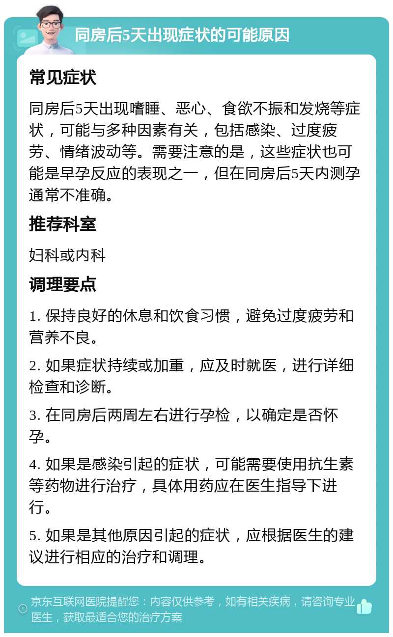 同房后5天出现症状的可能原因 常见症状 同房后5天出现嗜睡、恶心、食欲不振和发烧等症状，可能与多种因素有关，包括感染、过度疲劳、情绪波动等。需要注意的是，这些症状也可能是早孕反应的表现之一，但在同房后5天内测孕通常不准确。 推荐科室 妇科或内科 调理要点 1. 保持良好的休息和饮食习惯，避免过度疲劳和营养不良。 2. 如果症状持续或加重，应及时就医，进行详细检查和诊断。 3. 在同房后两周左右进行孕检，以确定是否怀孕。 4. 如果是感染引起的症状，可能需要使用抗生素等药物进行治疗，具体用药应在医生指导下进行。 5. 如果是其他原因引起的症状，应根据医生的建议进行相应的治疗和调理。