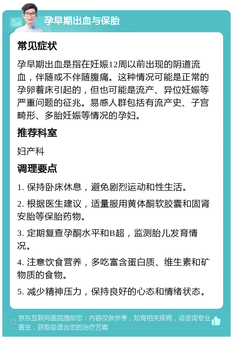 孕早期出血与保胎 常见症状 孕早期出血是指在妊娠12周以前出现的阴道流血，伴随或不伴随腹痛。这种情况可能是正常的孕卵着床引起的，但也可能是流产、异位妊娠等严重问题的征兆。易感人群包括有流产史、子宫畸形、多胎妊娠等情况的孕妇。 推荐科室 妇产科 调理要点 1. 保持卧床休息，避免剧烈运动和性生活。 2. 根据医生建议，适量服用黄体酮软胶囊和固肾安胎等保胎药物。 3. 定期复查孕酮水平和B超，监测胎儿发育情况。 4. 注意饮食营养，多吃富含蛋白质、维生素和矿物质的食物。 5. 减少精神压力，保持良好的心态和情绪状态。