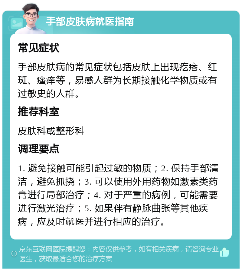 手部皮肤病就医指南 常见症状 手部皮肤病的常见症状包括皮肤上出现疙瘩、红斑、瘙痒等，易感人群为长期接触化学物质或有过敏史的人群。 推荐科室 皮肤科或整形科 调理要点 1. 避免接触可能引起过敏的物质；2. 保持手部清洁，避免抓挠；3. 可以使用外用药物如激素类药膏进行局部治疗；4. 对于严重的病例，可能需要进行激光治疗；5. 如果伴有静脉曲张等其他疾病，应及时就医并进行相应的治疗。