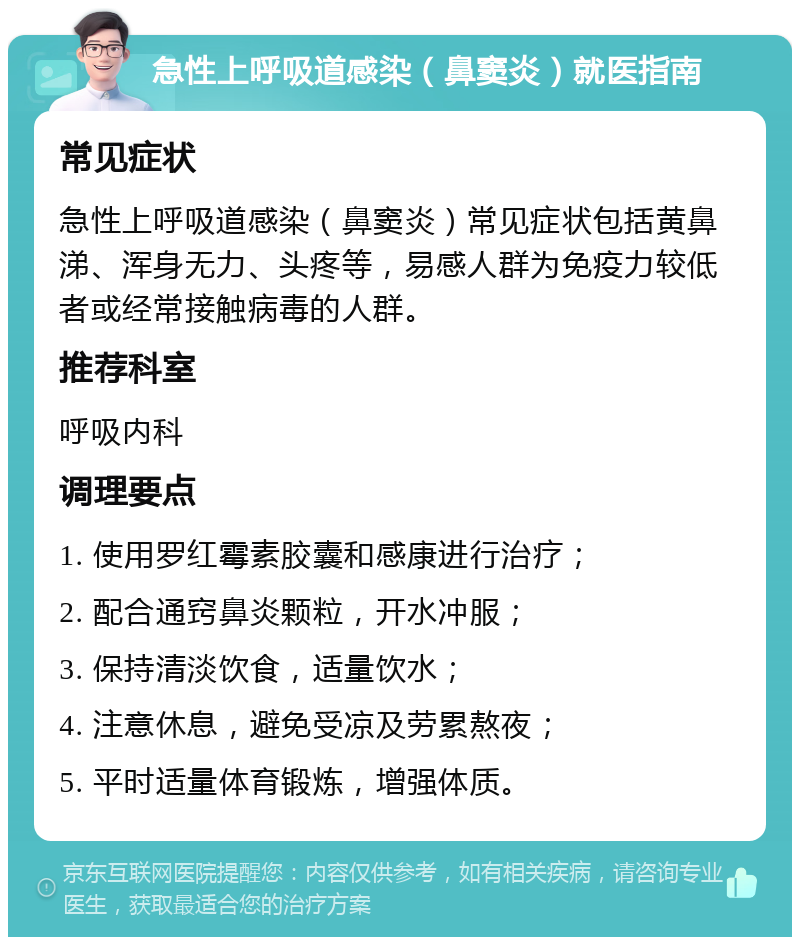 急性上呼吸道感染（鼻窦炎）就医指南 常见症状 急性上呼吸道感染（鼻窦炎）常见症状包括黄鼻涕、浑身无力、头疼等，易感人群为免疫力较低者或经常接触病毒的人群。 推荐科室 呼吸内科 调理要点 1. 使用罗红霉素胶囊和感康进行治疗； 2. 配合通窍鼻炎颗粒，开水冲服； 3. 保持清淡饮食，适量饮水； 4. 注意休息，避免受凉及劳累熬夜； 5. 平时适量体育锻炼，增强体质。