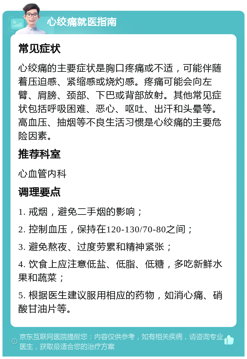 心绞痛就医指南 常见症状 心绞痛的主要症状是胸口疼痛或不适，可能伴随着压迫感、紧缩感或烧灼感。疼痛可能会向左臂、肩膀、颈部、下巴或背部放射。其他常见症状包括呼吸困难、恶心、呕吐、出汗和头晕等。高血压、抽烟等不良生活习惯是心绞痛的主要危险因素。 推荐科室 心血管内科 调理要点 1. 戒烟，避免二手烟的影响； 2. 控制血压，保持在120-130/70-80之间； 3. 避免熬夜、过度劳累和精神紧张； 4. 饮食上应注意低盐、低脂、低糖，多吃新鲜水果和蔬菜； 5. 根据医生建议服用相应的药物，如消心痛、硝酸甘油片等。